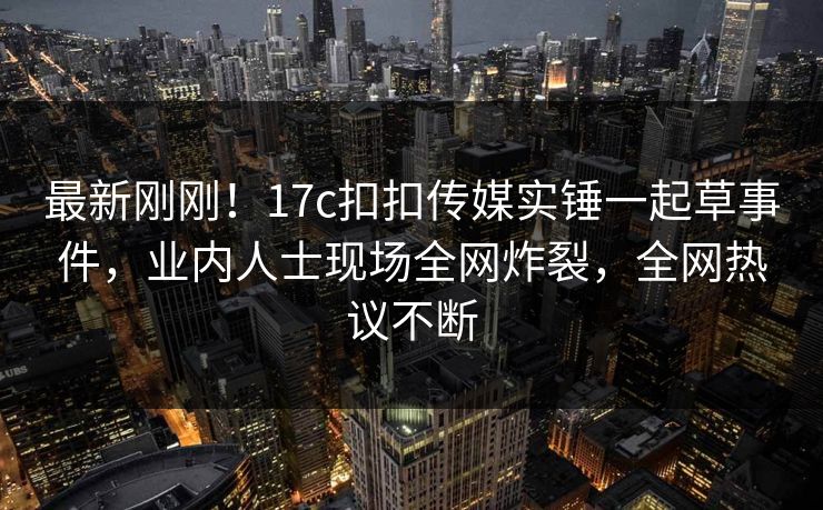 最新刚刚！17c扣扣传媒实锤一起草事件，业内人士现场全网炸裂，全网热议不断