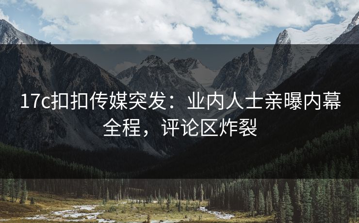 17c扣扣传媒突发：业内人士亲曝内幕全程，评论区炸裂