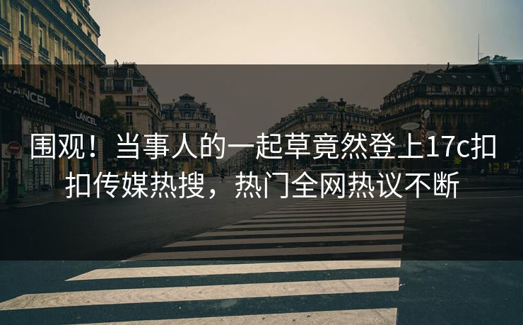 围观！当事人的一起草竟然登上17c扣扣传媒热搜，热门全网热议不断