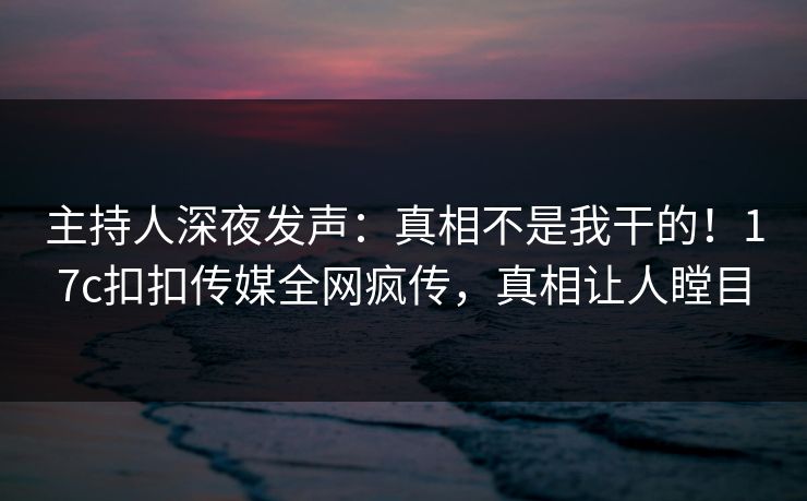 主持人深夜发声：真相不是我干的！17c扣扣传媒全网疯传，真相让人瞠目