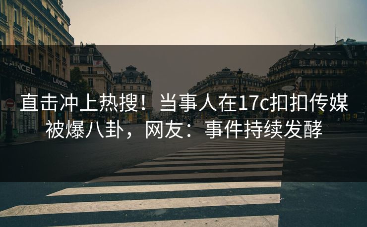 直击冲上热搜！当事人在17c扣扣传媒被爆八卦，网友：事件持续发酵