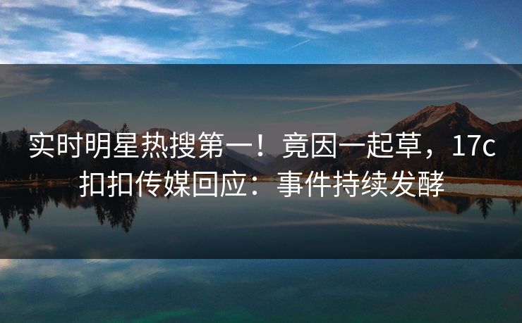 实时明星热搜第一！竟因一起草，17c扣扣传媒回应：事件持续发酵