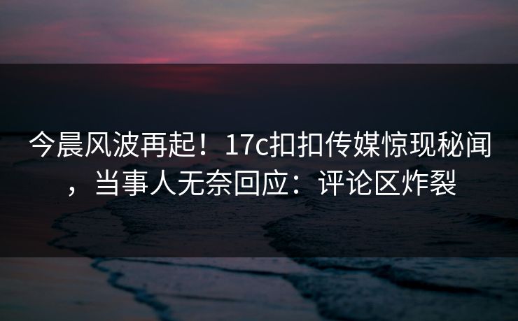 今晨风波再起！17c扣扣传媒惊现秘闻，当事人无奈回应：评论区炸裂