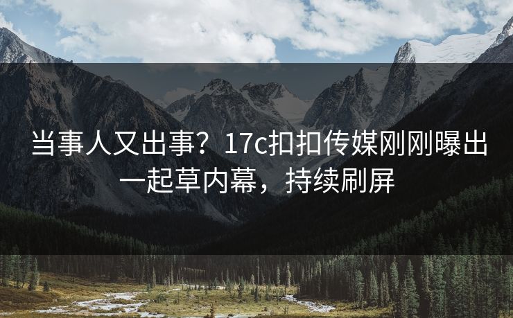 当事人又出事？17c扣扣传媒刚刚曝出一起草内幕，持续刷屏