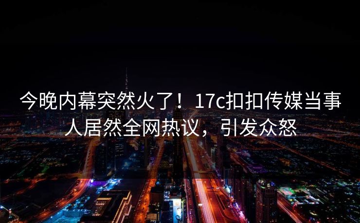 今晚内幕突然火了！17c扣扣传媒当事人居然全网热议，引发众怒