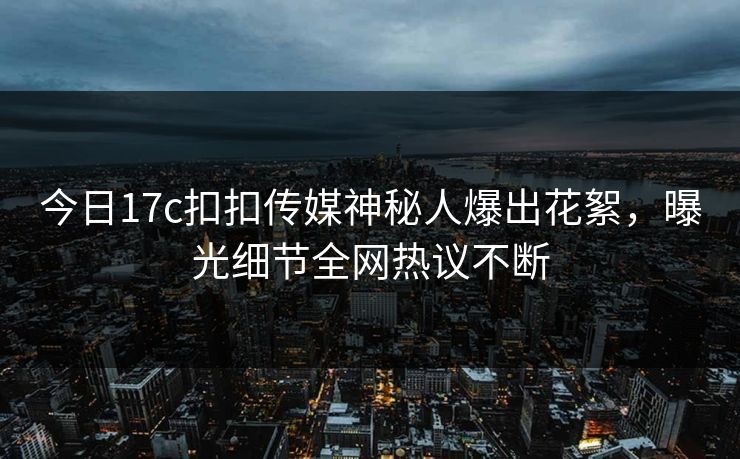 今日17c扣扣传媒神秘人爆出花絮，曝光细节全网热议不断
