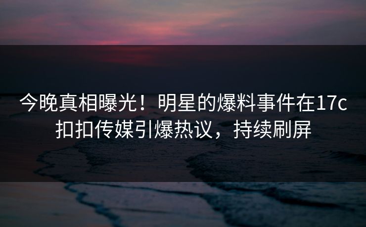 今晚真相曝光！明星的爆料事件在17c扣扣传媒引爆热议，持续刷屏
