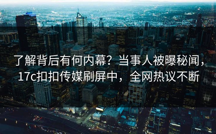 了解背后有何内幕？当事人被曝秘闻，17c扣扣传媒刷屏中，全网热议不断