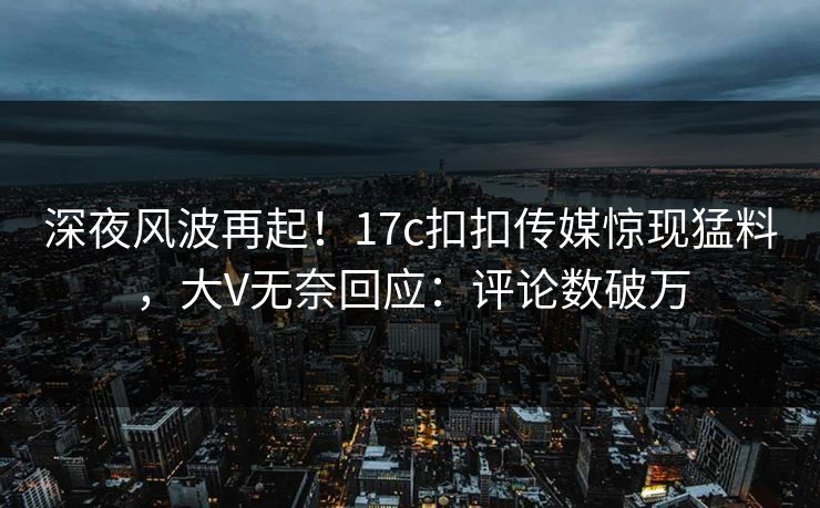 深夜风波再起！17c扣扣传媒惊现猛料，大V无奈回应：评论数破万