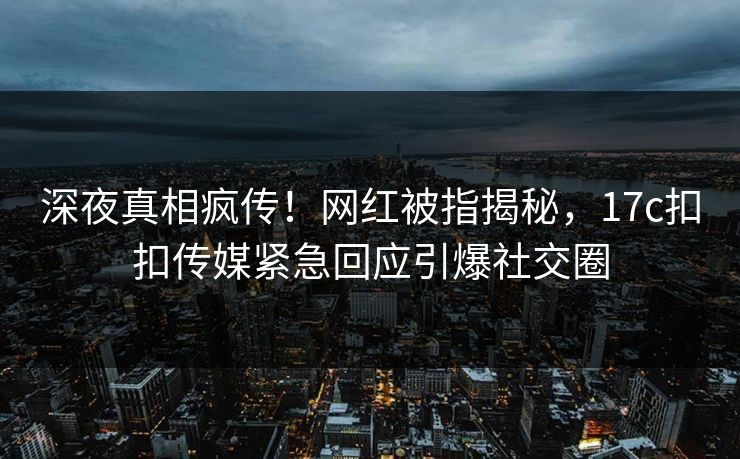 深夜真相疯传！网红被指揭秘，17c扣扣传媒紧急回应引爆社交圈
