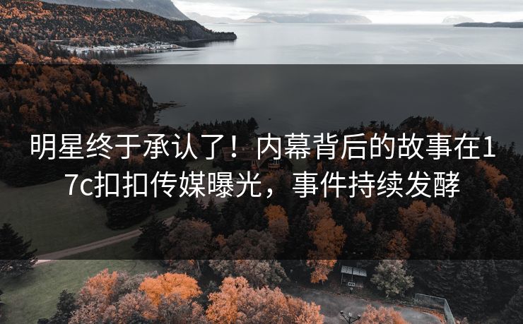 明星终于承认了！内幕背后的故事在17c扣扣传媒曝光，事件持续发酵