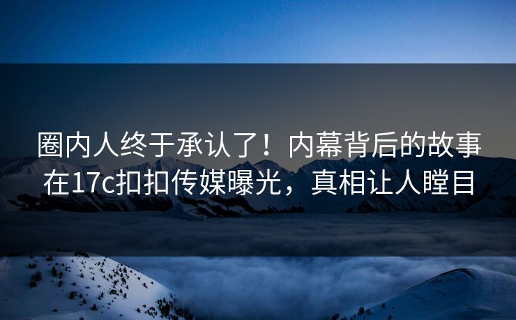 圈内人终于承认了！内幕背后的故事在17c扣扣传媒曝光，真相让人瞠目