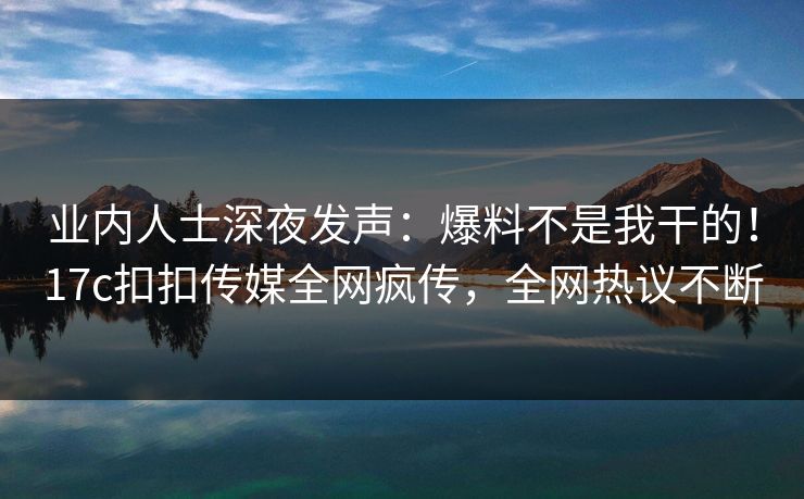 业内人士深夜发声：爆料不是我干的！17c扣扣传媒全网疯传，全网热议不断