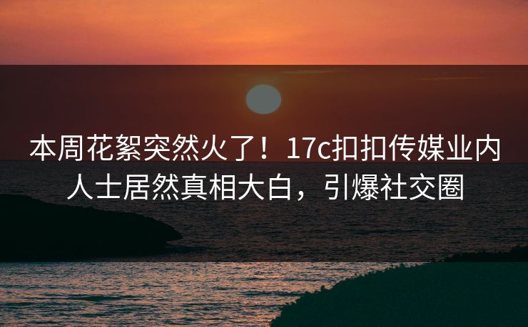 本周花絮突然火了！17c扣扣传媒业内人士居然真相大白，引爆社交圈