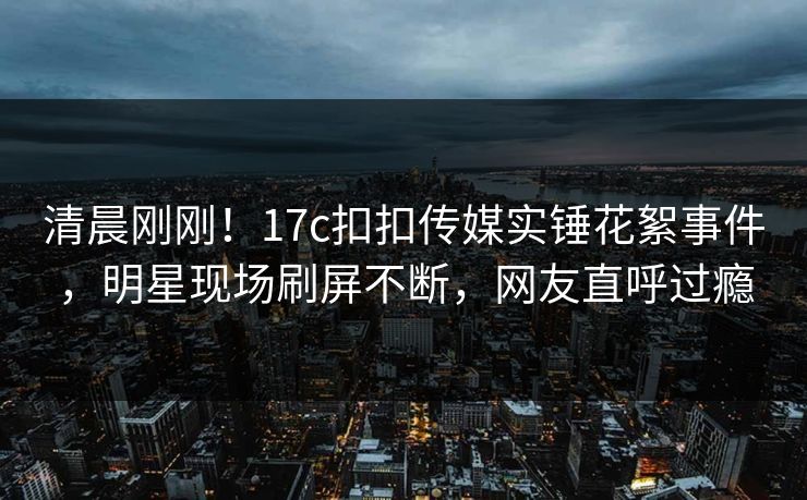 清晨刚刚！17c扣扣传媒实锤花絮事件，明星现场刷屏不断，网友直呼过瘾