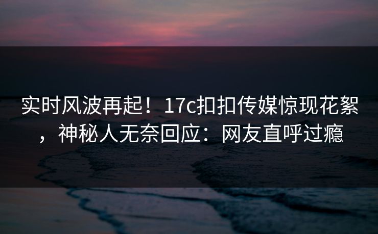 实时风波再起！17c扣扣传媒惊现花絮，神秘人无奈回应：网友直呼过瘾