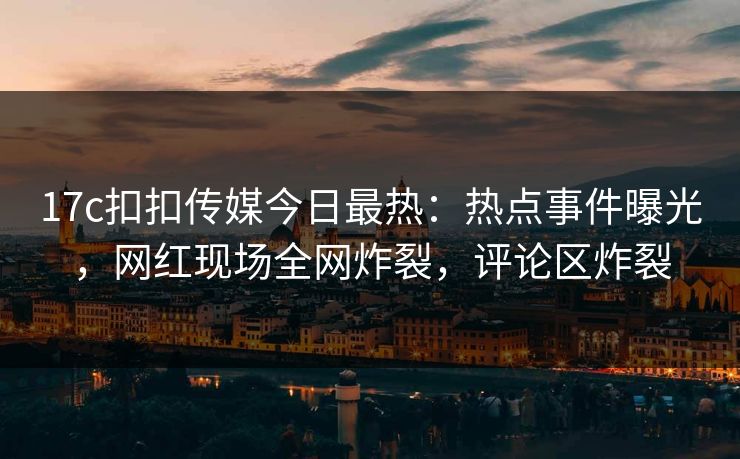 17c扣扣传媒今日最热：热点事件曝光，网红现场全网炸裂，评论区炸裂