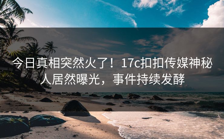 今日真相突然火了！17c扣扣传媒神秘人居然曝光，事件持续发酵