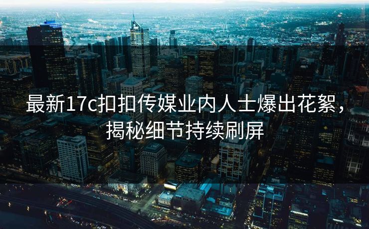 最新17c扣扣传媒业内人士爆出花絮，揭秘细节持续刷屏