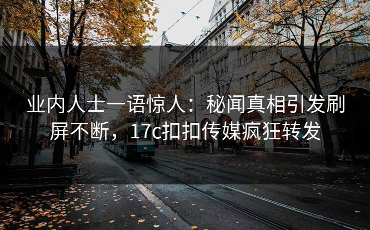 业内人士一语惊人：秘闻真相引发刷屏不断，17c扣扣传媒疯狂转发