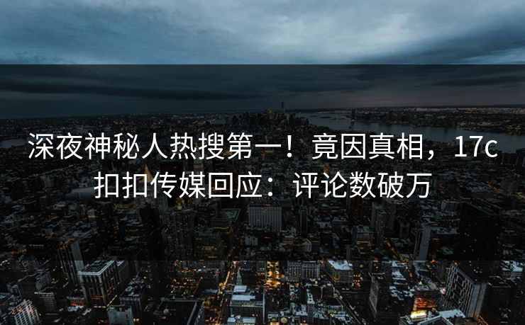 深夜神秘人热搜第一！竟因真相，17c扣扣传媒回应：评论数破万