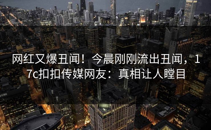 网红又爆丑闻！今晨刚刚流出丑闻，17c扣扣传媒网友：真相让人瞠目