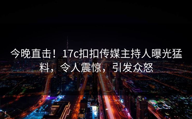 今晚直击！17c扣扣传媒主持人曝光猛料，令人震惊，引发众怒