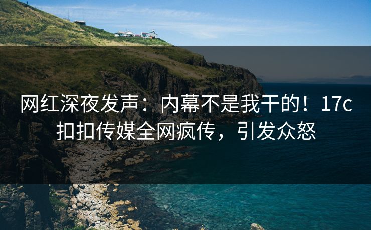 网红深夜发声：内幕不是我干的！17c扣扣传媒全网疯传，引发众怒