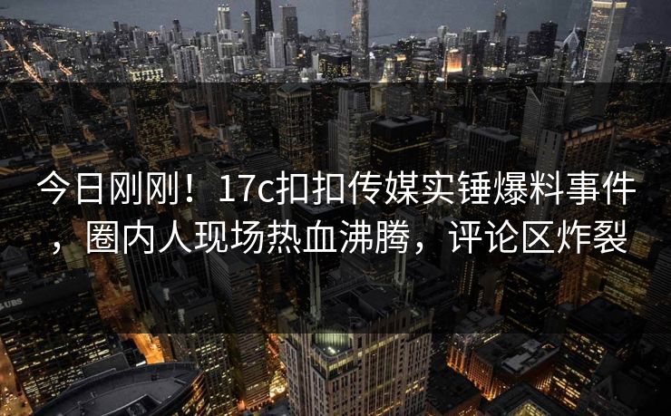 今日刚刚！17c扣扣传媒实锤爆料事件，圈内人现场热血沸腾，评论区炸裂