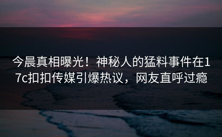 今晨真相曝光！神秘人的猛料事件在17c扣扣传媒引爆热议，网友直呼过瘾
