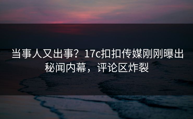 当事人又出事？17c扣扣传媒刚刚曝出秘闻内幕，评论区炸裂