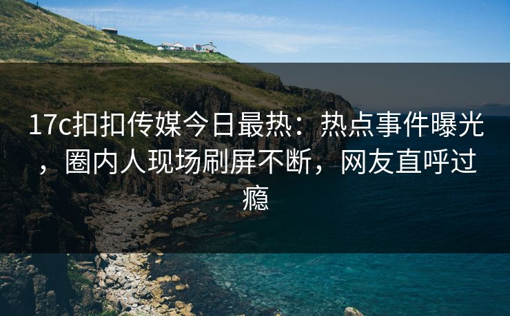 17c扣扣传媒今日最热：热点事件曝光，圈内人现场刷屏不断，网友直呼过瘾