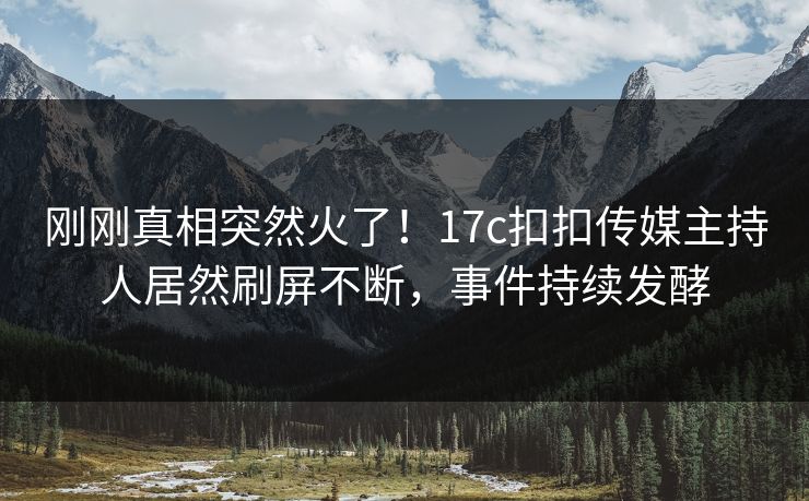 刚刚真相突然火了！17c扣扣传媒主持人居然刷屏不断，事件持续发酵
