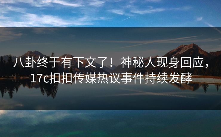 八卦终于有下文了！神秘人现身回应，17c扣扣传媒热议事件持续发酵