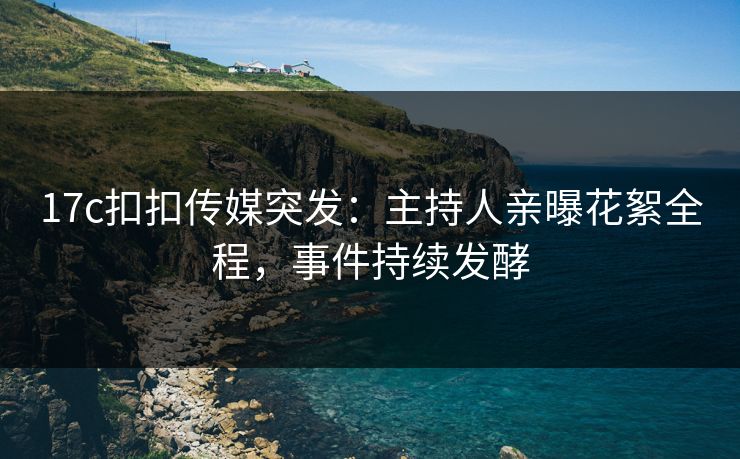 17c扣扣传媒突发：主持人亲曝花絮全程，事件持续发酵
