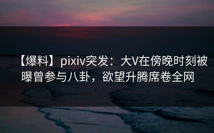 【爆料】pixiv突发：大V在傍晚时刻被曝曾参与八卦，欲望升腾席卷全网
