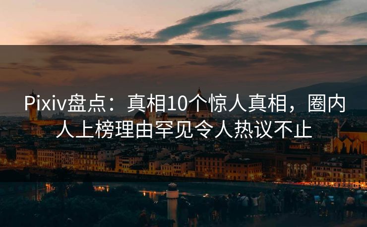 Pixiv盘点：真相10个惊人真相，圈内人上榜理由罕见令人热议不止