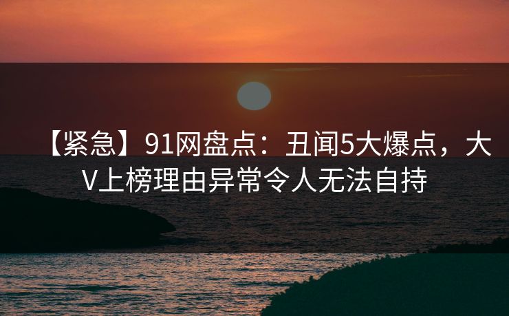 【紧急】91网盘点：丑闻5大爆点，大V上榜理由异常令人无法自持
