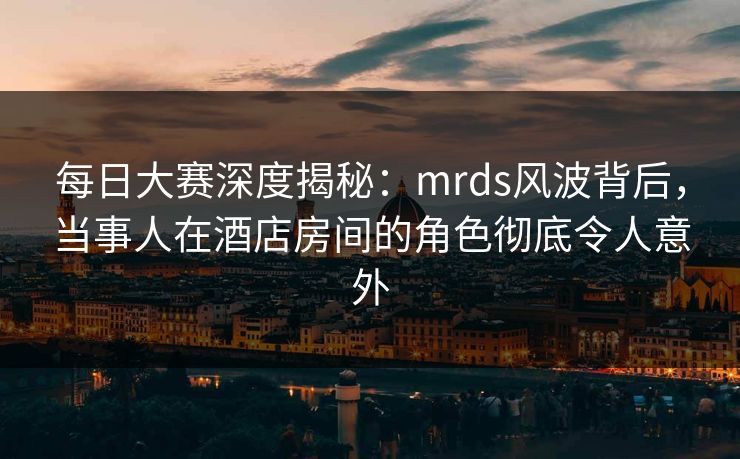 每日大赛深度揭秘：mrds风波背后，当事人在酒店房间的角色彻底令人意外