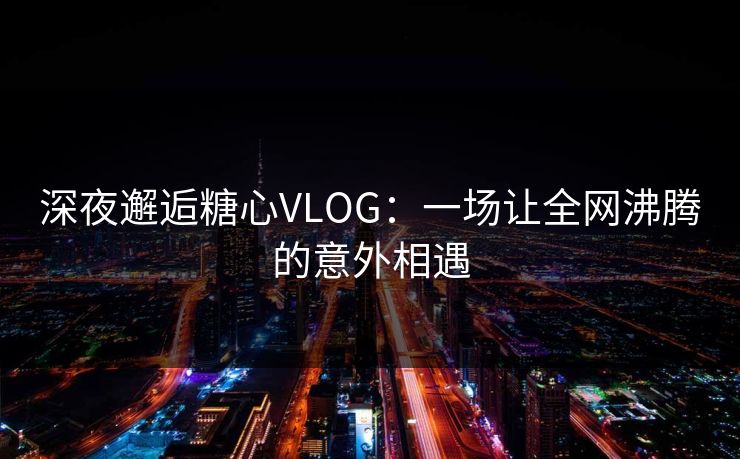 深夜邂逅糖心VLOG：一场让全网沸腾的意外相遇
