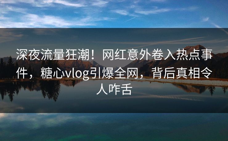 深夜流量狂潮！网红意外卷入热点事件，糖心vlog引爆全网，背后真相令人咋舌