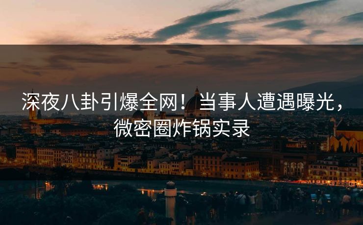 深夜八卦引爆全网！当事人遭遇曝光，微密圈炸锅实录