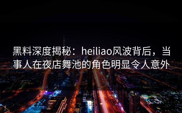 黑料深度揭秘：heiliao风波背后，当事人在夜店舞池的角色明显令人意外