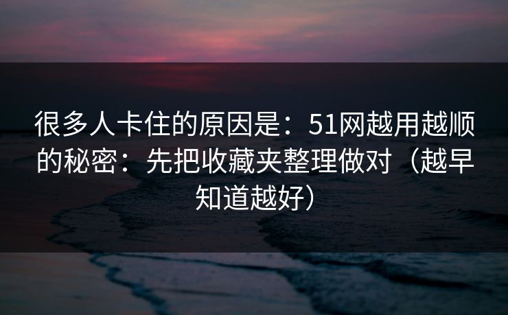 很多人卡住的原因是：51网越用越顺的秘密：先把收藏夹整理做对（越早知道越好）
