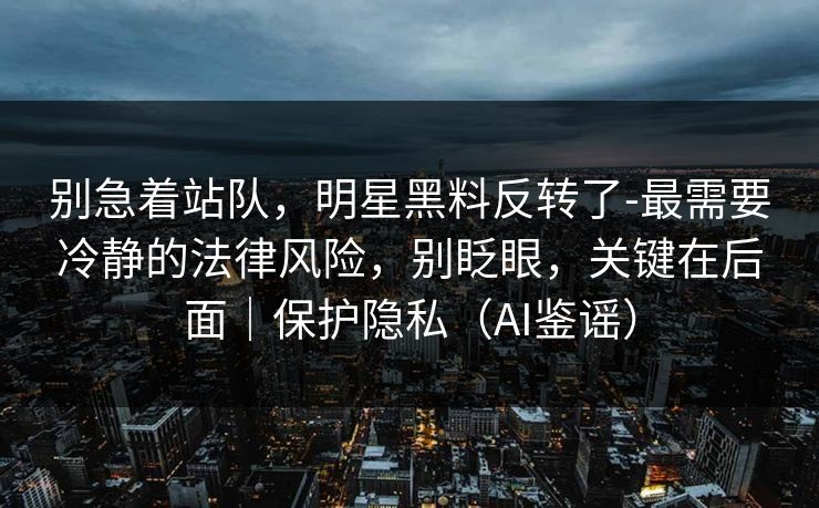 别急着站队，明星黑料反转了-最需要冷静的法律风险，别眨眼，关键在后面｜保护隐私（AI鉴谣）